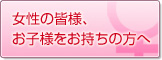 女性の皆様、お子様をお持ちの方へ